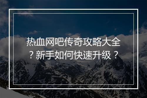 热血网吧传奇攻略大全？新手如何快速升级？