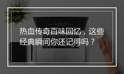 热血传奇百味回忆，这些经典瞬间你还记得吗？
