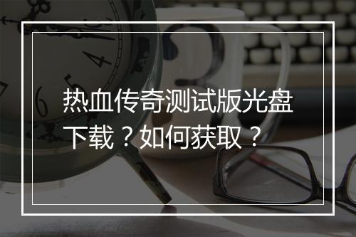 热血传奇测试版光盘下载？如何获取？