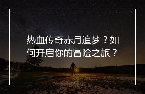 热血传奇赤月追梦？如何开启你的冒险之旅？