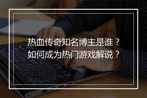 热血传奇知名博主是谁？如何成为热门游戏解说？