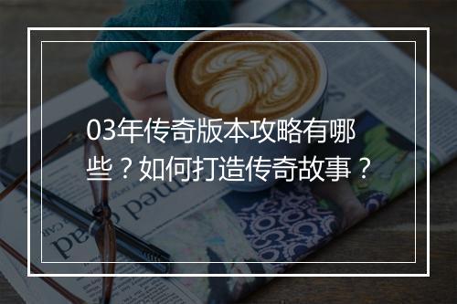 03年传奇版本攻略有哪些？如何打造传奇故事？