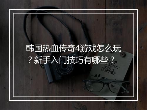 韩国热血传奇4游戏怎么玩？新手入门技巧有哪些？