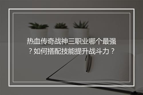 热血传奇战神三职业哪个最强？如何搭配技能提升战斗力？