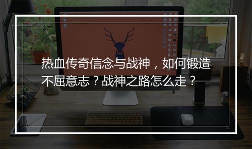 热血传奇信念与战神，如何锻造不屈意志？战神之路怎么走？