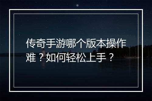 传奇手游哪个版本操作难？如何轻松上手？