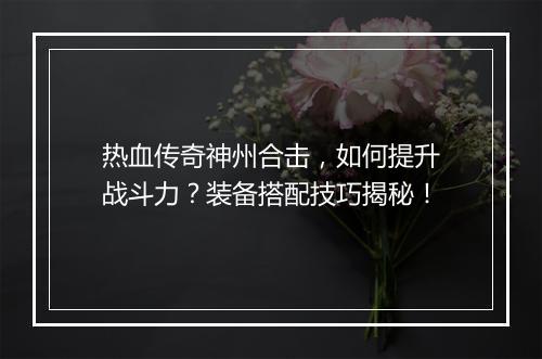 热血传奇神州合击，如何提升战斗力？装备搭配技巧揭秘！