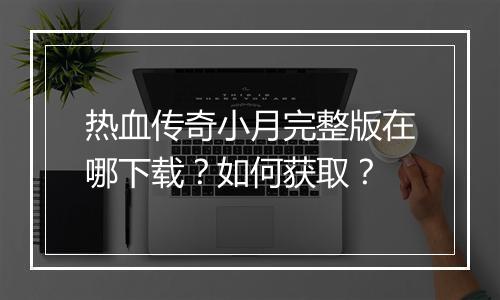 热血传奇小月完整版在哪下载？如何获取？