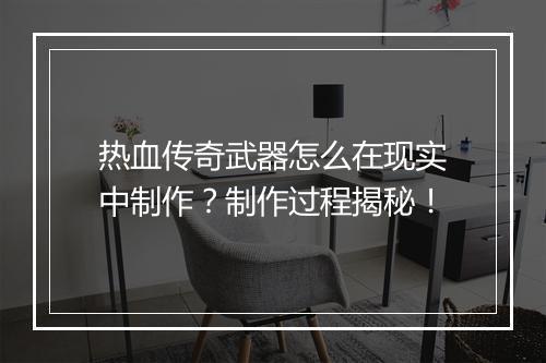 热血传奇武器怎么在现实中制作？制作过程揭秘！