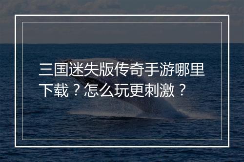 三国迷失版传奇手游哪里下载？怎么玩更刺激？