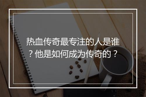 热血传奇最专注的人是谁？他是如何成为传奇的？