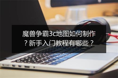 魔兽争霸3c地图如何制作？新手入门教程有哪些？