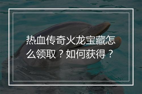 热血传奇火龙宝藏怎么领取？如何获得？