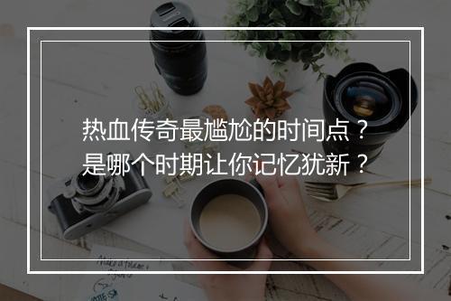 热血传奇最尴尬的时间点？是哪个时期让你记忆犹新？