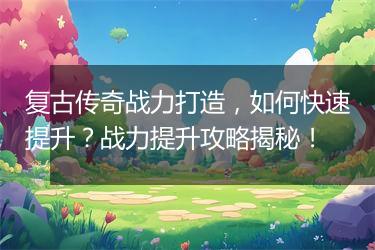 复古传奇战力打造，如何快速提升？战力提升攻略揭秘！