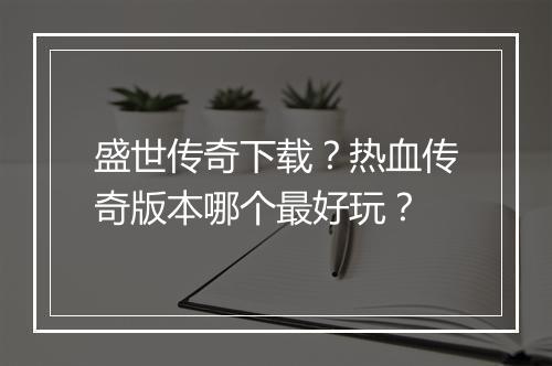 盛世传奇下载？热血传奇版本哪个最好玩？