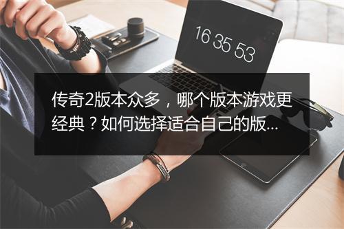 传奇2版本众多，哪个版本游戏更经典？如何选择适合自己的版本？