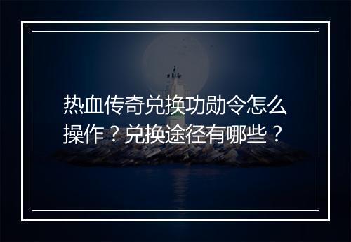 热血传奇兑换功勋令怎么操作？兑换途径有哪些？