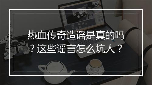 热血传奇造谣是真的吗？这些谣言怎么坑人？