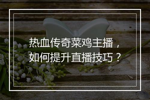 热血传奇菜鸡主播，如何提升直播技巧？