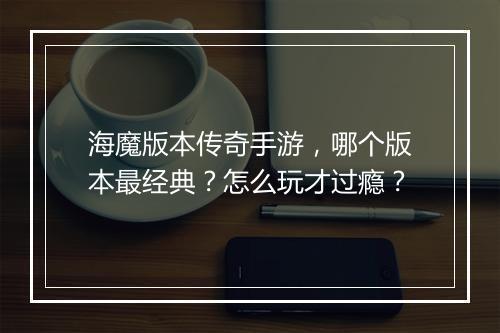 海魔版本传奇手游，哪个版本最经典？怎么玩才过瘾？