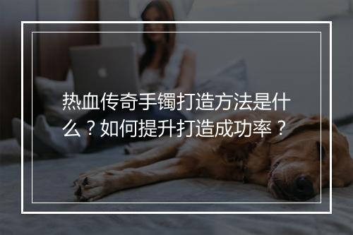 热血传奇手镯打造方法是什么？如何提升打造成功率？