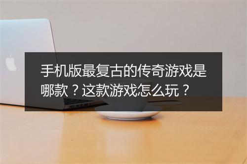 手机版最复古的传奇游戏是哪款？这款游戏怎么玩？