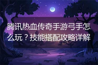 腾讯热血传奇手游弓手怎么玩？技能搭配攻略详解