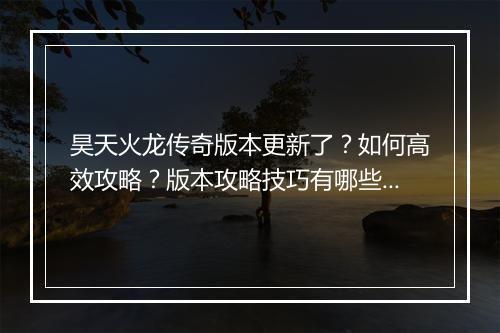 昊天火龙传奇版本更新了？如何高效攻略？版本攻略技巧有哪些？