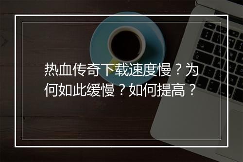 热血传奇下载速度慢？为何如此缓慢？如何提高？