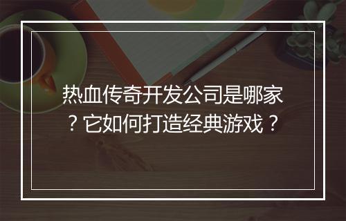 热血传奇开发公司是哪家？它如何打造经典游戏？