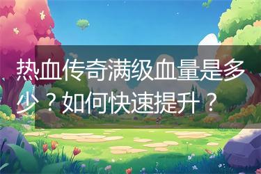 热血传奇满级血量是多少？如何快速提升？