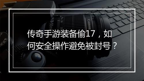 传奇手游装备偷17，如何安全操作避免被封号？