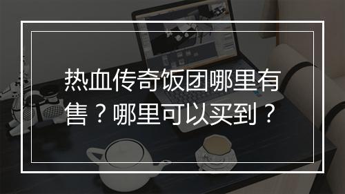 热血传奇饭团哪里有售？哪里可以买到？