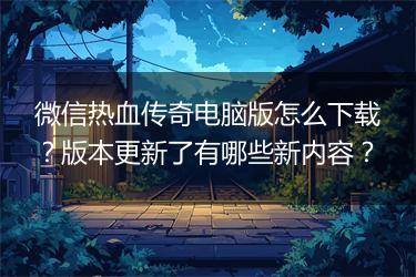 微信热血传奇电脑版怎么下载？版本更新了有哪些新内容？