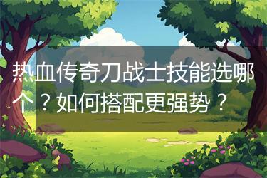 热血传奇刀战士技能选哪个？如何搭配更强势？