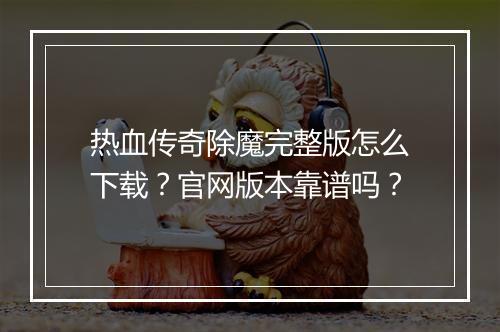 热血传奇除魔完整版怎么下载？官网版本靠谱吗？
