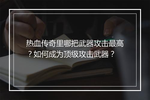 热血传奇里哪把武器攻击最高？如何成为顶级攻击武器？