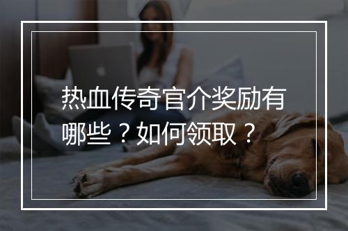 热血传奇官介奖励有哪些？如何领取？
