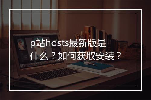 p站hosts最新版是什么？如何获取安装？