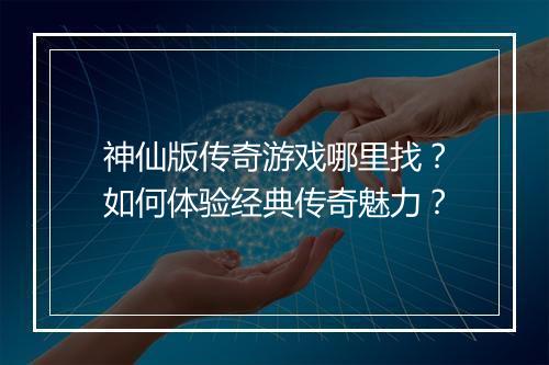 神仙版传奇游戏哪里找？如何体验经典传奇魅力？