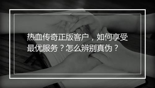 热血传奇正版客户，如何享受最优服务？怎么辨别真伪？