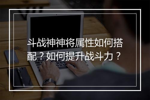 斗战神神将属性如何搭配？如何提升战斗力？