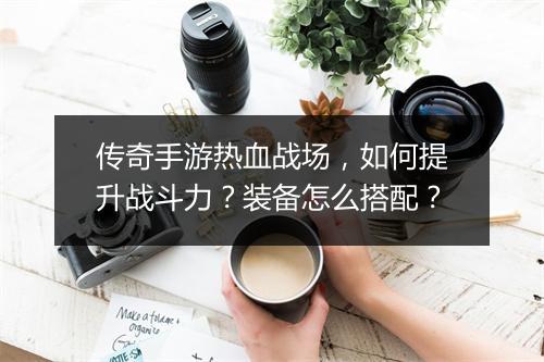 传奇手游热血战场，如何提升战斗力？装备怎么搭配？