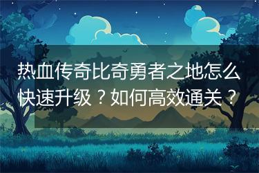 热血传奇比奇勇者之地怎么快速升级？如何高效通关？