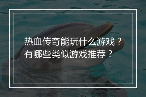 热血传奇能玩什么游戏？有哪些类似游戏推荐？