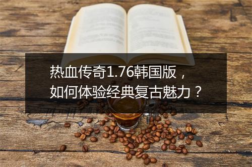 热血传奇1.76韩国版，如何体验经典复古魅力？