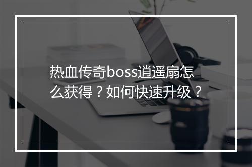 热血传奇boss逍遥扇怎么获得？如何快速升级？