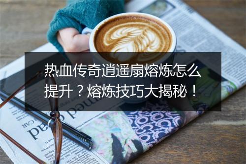热血传奇逍遥扇熔炼怎么提升？熔炼技巧大揭秘！