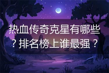 热血传奇克星有哪些？排名榜上谁最强？
